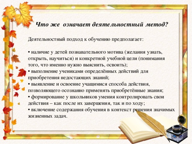 Что же означает деятельностный метод?  Деятельностный подход к обучению предполагает: • наличие у детей познавательного мотива (желания узнать, открыть, научиться) и конкретной учебной цели (понимания того, что именно нужно выяснить, освоить);   • выполнение учениками определённых действий для приобретения недостающих знаний;  • выявление и освоение учащимися способа действия, позволяющего осознанно применять приобретённые знания;  • формирование у школьников умения контролировать свои действия – как после их завершения, так и по ходу;  • включение содержания обучения в контекст решения значимых жизненных задач.