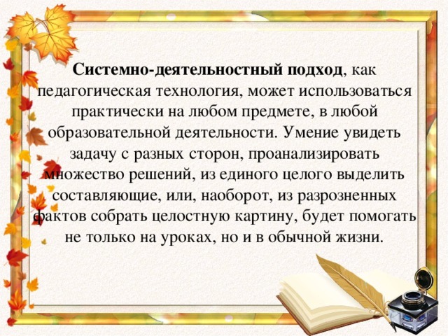 Системно-деятельностный подход , как педагогическая технология, может использоваться практически на любом предмете, в любой образовательной деятельности. Умение увидеть задачу с разных сторон, проанализировать множество решений, из единого целого выделить составляющие, или, наоборот, из разрозненных фактов собрать целостную картину, будет помогать не только на уроках, но и в обычной жизни.