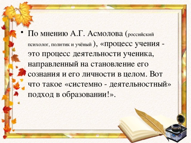 По мнению А.Г. Асмолова ( российский психолог, политик и учёный ), «процесс учения - это процесс деятельности ученика, направленный на становление его сознания и его личности в целом. Вот что такое «системно - деятельностный» подход в образовании!».