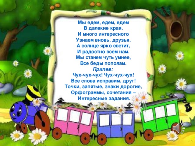 Мы едем, едем, едем В далекие края. И много интересного Узнаем вновь, друзья. А солнце ярко светит, И радостно всем нам. Мы станем чуть умнее, Все беды пополам. Припев: Чух-чух-чух! Чух-чух-чух! Все слова исправим, друг! Точки, запятые, знаки дорогие, Орфограммы, сочетания –  Интересные задания.