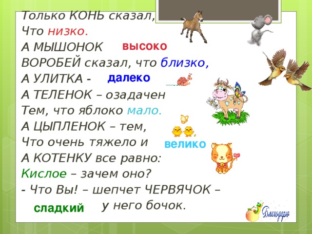 Только КОНЬ сказал, Что низко. А МЫШОНОК  ВОРОБЕЙ сказал, что близко, А УЛИТКА -  А ТЕЛЕНОК – озадачен Тем, что яблоко мало. А ЦЫПЛЕНОК – тем, Что очень тяжело и  А КОТЕНКУ все равно: Кислое – зачем оно? - Что Вы! – шепчет ЧЕРВЯЧОК –  у него бочок. высоко далеко велико сладкий