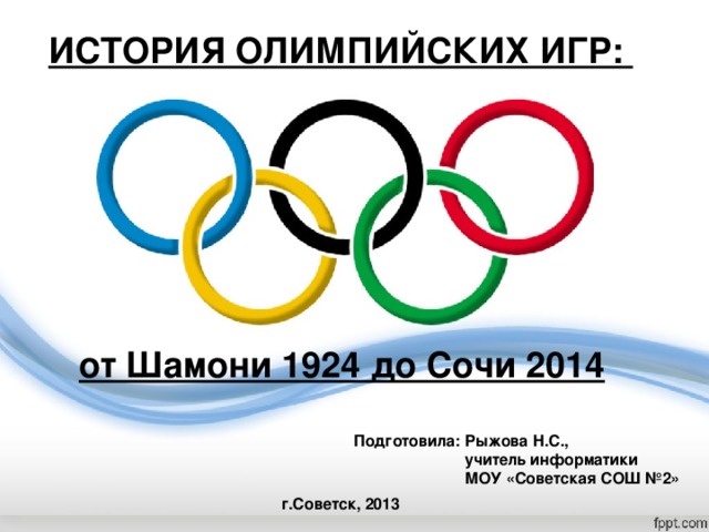 ИСТОРИЯ ОЛИМПИЙСКИХ ИГР: от Шамони 1924 до Сочи 2014  Подготовила: Рыжова Н.С.,   учитель информатики   МОУ «Советская СОШ №2» г.Советск, 2013