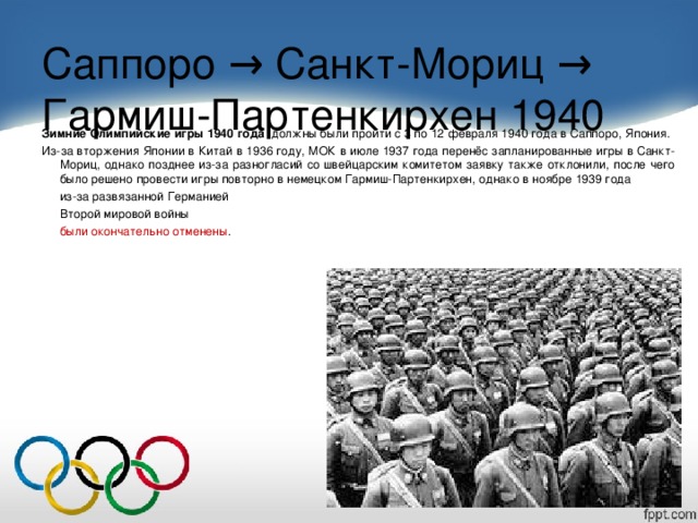 Саппоро → Санкт-Мориц → Гармиш-Партенкирхен 1940   Зимние Олимпийские игры 1940 года   должны были пройти с 3 по 12 февраля 1940 года в Саппоро, Япония. Из-за вторжения Японии в Китай в 1936 году, МОК в июле 1937 года перенёс запланированные игры в Санкт-Мориц, однако позднее из-за разногласий со швейцарским комитетом заявку также отклонили, после чего было решено провести игры повторно в немецком Гармиш-Партенкирхен, однако в ноябре 1939 года  из-за развязанной Германией  Второй мировой войны  были окончательно отменены .