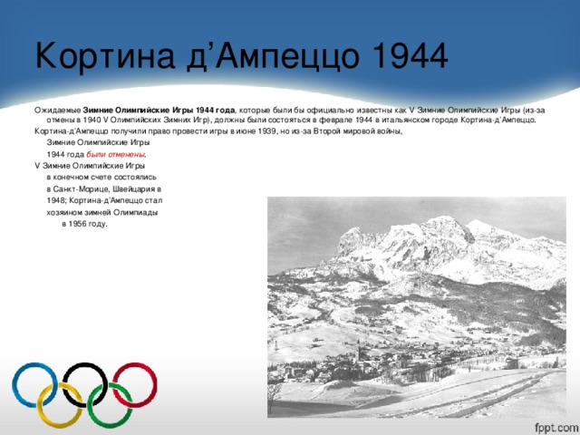 Кортина д ’ Ампеццо 1944 Ожидаемые  Зимние Олимпийские Игры 1944 года , которые были бы официально известны как V Зимние Олимпийские Игры (из-за отмены в 1940 V Олимпийских Зимних Игр), должны были состояться в феврале 1944 в итальянском городе Кортина-д’Ампеццо. Кортина-д’Ампеццо получили право провести игры в июне 1939, но из-за Второй мировой войны,  Зимние Олимпийские Игры  1944 года были отменены . V Зимние Олимпийские Игры  в конечном счете состоялись  в Санкт-Морице, Швейцария в  1948; Кортина-д’Ампеццо стал  хозяином зимней Олимпиады     в 1956 году.