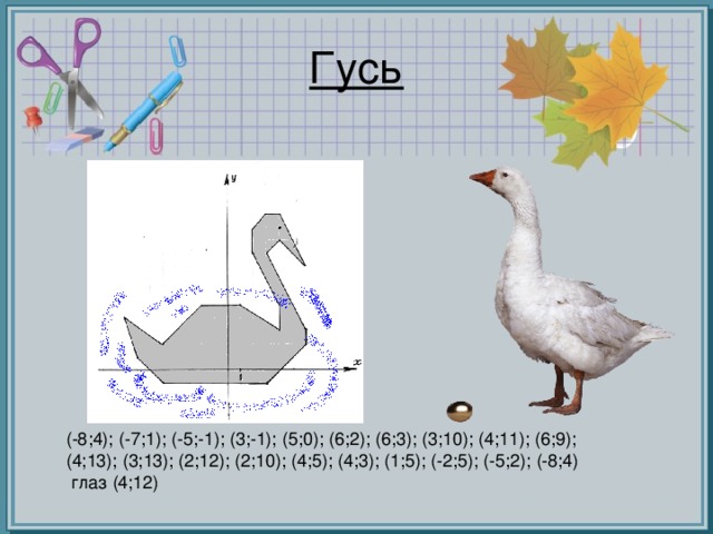 Гусь (-8;4); (-7;1); (-5;-1); (3;-1); (5;0); (6;2); (6;3); (3;10); (4;11); (6;9); (4;13); (3;13); (2;12); (2;10); (4;5); (4;3); (1;5); (-2;5); (-5;2); (-8;4)  глаз (4;12)