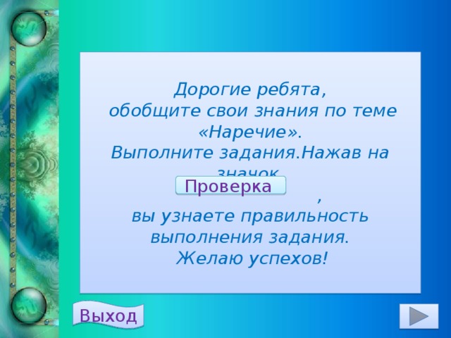 Дорогие ребята,  обобщите свои знания по теме «Наречие».  Выполните задания.Нажав на значок  ,  вы узнаете правильность выполнения задания.  Желаю успехов! Проверка  Выход