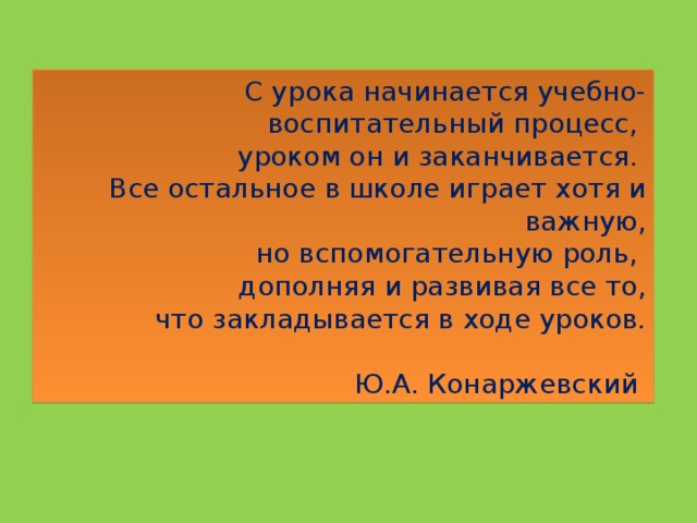 С урока начинается учебно-воспитательный процесс, уроком он и заканчивается. Все остальное в школе играет хотя и важную,  но вспомогательную роль, дополняя и развивая все то,  что закладывается в ходе уроков.    Ю.А. Конаржевский