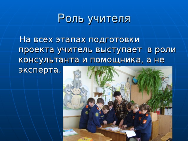 Роль учителя  На всех этапах подготовки проекта учитель выступает в роли консультанта и помощника, а не эксперта.