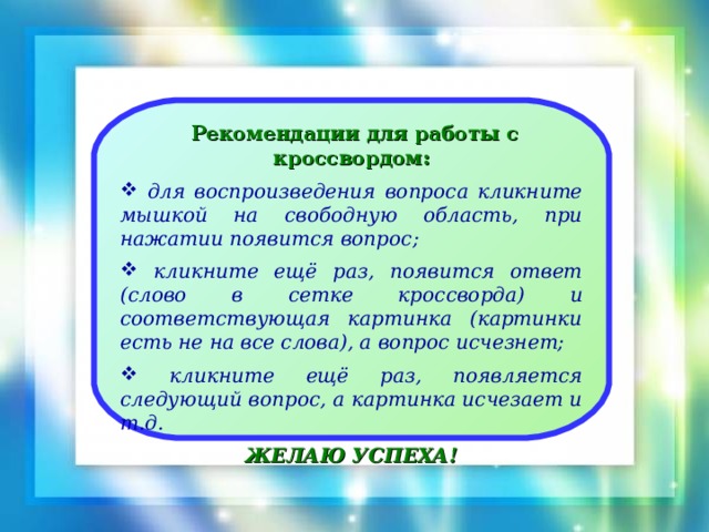 Рекомендации для работы с кроссвордом:  для воспроизведения вопроса кликните мышкой на свободную область, при нажатии появится вопрос;   кликните ещё раз, появится ответ (слово в сетке кроссворда) и соответствующая картинка (картинки есть не на все слова), а вопрос исчезнет;   кликните ещё раз, появляется следующий вопрос, а картинка исчезает и т.д.  ЖЕЛАЮ УСПЕХА!