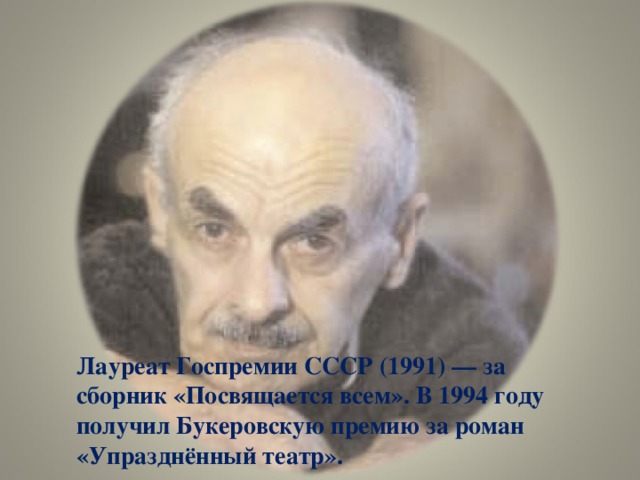 Лауреат Госпремии СССР (1991) — за сборник «Посвящается всем». В 1994 году получил Букеровскую премию за роман «Упразднённый театр».