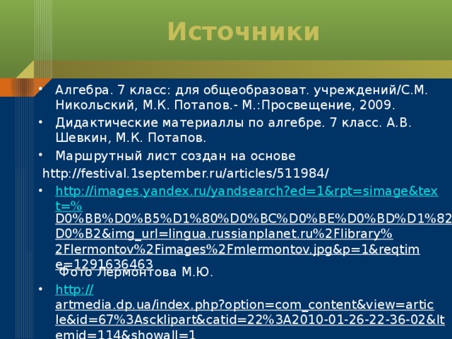 Источники Алгебра. 7 класс: для общеобразоват. учреждений/С.М. Никольский, М.К. Потапов.- М.:Просвещение, 2009. Дидактические материаллы по алгебре. 7 класс. А.В. Шевкин, М.К. Потапов. Маршрутный лист создан на основе  http://festival.1september.ru/articles/511984/ http://images.yandex.ru/yandsearch?ed=1&rpt=simage&text=% D0%BB%D0%B5%D1%80%D0%BC%D0%BE%D0%BD%D1%82%D0%BE%D0%B2&img_url=lingua.russianplanet.ru%2Flibrary%2Flermontov%2Fimages%2Fmlermontov.jpg&p=1&reqtime=1291636463 Фото Лермонтова М.Ю. http:// artmedia.dp.ua/index.php?option=com_content&view=article&id=67%3Ascklipart&catid=22%3A2010-01-26-22-36-02&Itemid=114&showall=1 картинки