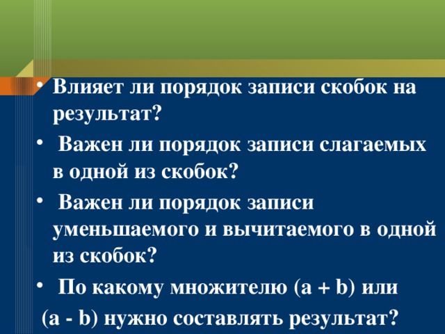 Влияет ли порядок записи скобок на результат?  Важен ли порядок записи слагаемых в одной из скобок?  Важен ли порядок записи уменьшаемого и вычитаемого в одной из скобок?  По какому множителю (а + b) или