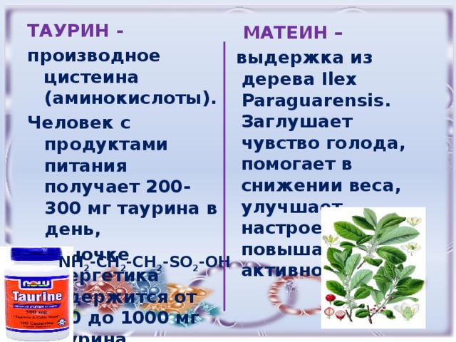 ТАУРИН - производное цистеина (аминокислоты). Человек с продуктами питания получает 200-300 мг таурина в день, в баночке энергетика содержится от 400 до 1000 мг таурина.  МАТЕИН – выдержка из дерева Ilex Paraguarensis. Заглушает чувство голода, помогает в снижении веса, улучшает настроение, повышает активность  NH 2 -CH 2 -CH 2 -SO 2 -OH