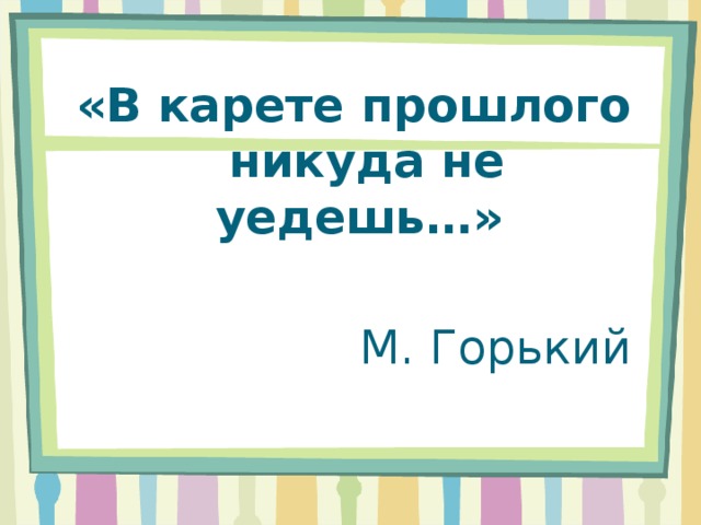 «В карете прошлого никуда не уедешь…» М. Горький