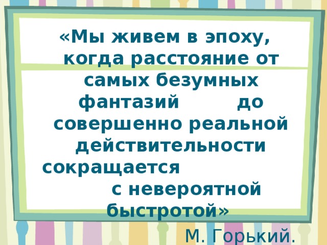 «Мы живем в эпоху, когда расстояние от самых безумных фантазий до совершенно реальной действительности сокращается с невероятной быстротой» М. Горький.