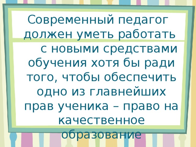 Современный педагог должен уметь работать с новыми средствами обучения хотя бы ради того, чтобы обеспечить одно из главнейших прав ученика – право на качественное образование