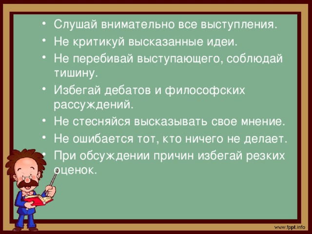 Слушай внимательно все выступления. Не критикуй высказанные идеи. Не перебивай выступающего, соблюдай тишину. Избегай дебатов и философских рассуждений. Не стесняйся высказывать свое мнение. Не ошибается тот, кто ничего не делает. При обсуждении причин избегай резких оценок.