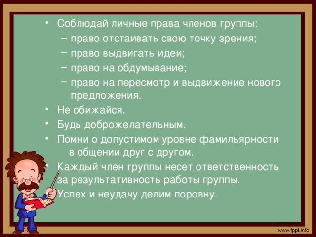 Соблюдай личные права членов группы: право отстаивать свою точку зрения; право выдвигать идеи; право на обдумывание; право на пересмотр и выдвижение нового предложения. право отстаивать свою точку зрения; право выдвигать идеи; право на обдумывание; право на пересмотр и выдвижение нового предложения. Не обижайся. Будь доброжелательным. Помни о допустимом уровне фамильярности в общении друг с другом. Каждый член группы несет ответственность за результативность работы группы. Успех и неудачу делим поровну.