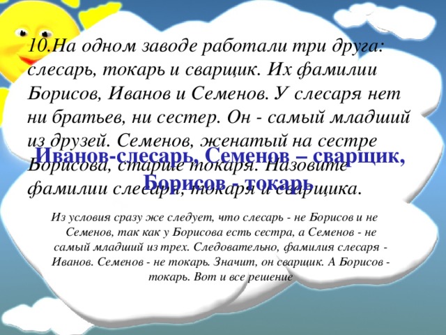 10.На одном заводе работали три друга: слесарь, токарь и сварщик. Их фамилии Борисов, Иванов и Семенов. У слесаря нет ни братьев, ни сестер. Он - самый младший из друзей. Семенов, женатый на сестре Борисова, старше токаря. Назовите фамилии слесаря, токаря и сварщика.   Иванов-слесарь, Семенов – сварщик, Борисов - токарь  Из условия сразу же следует, что слесарь - не Борисов и не Семенов, так как у Борисова есть сестра, а Семенов - не самый младший из трех. Следовательно, фамилия слесаря - Иванов. Семенов - не токарь. Значит, он сварщик. А Борисов - токарь. Вот и все решение