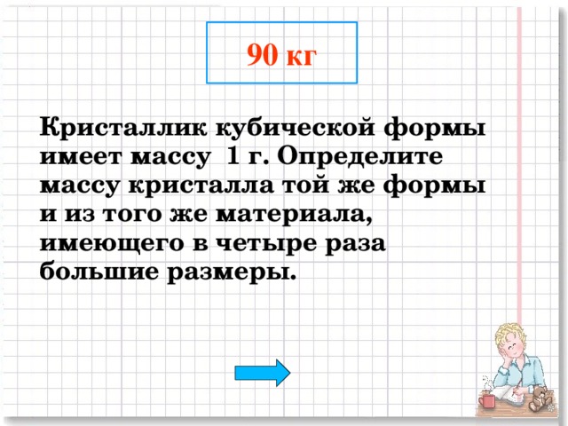 90 кг  Кристаллик кубической формы имеет массу 1 г. Определите массу кристалла той же формы и из того же материала, имеющего в четыре раза большие размеры.