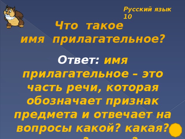 Русский язык 10  Что такое имя прилагательное? Ответ: имя прилагательное – это часть речи, которая обозначает признак предмета и отвечает на вопросы какой? какая? какое? какие?