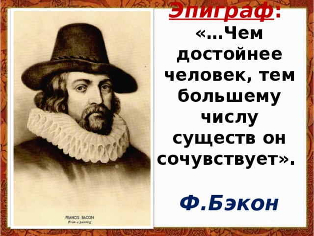 Эпиграф :  «…Чем достойнее человек, тем большему числу существ он сочувствует».   Ф.Бэкон