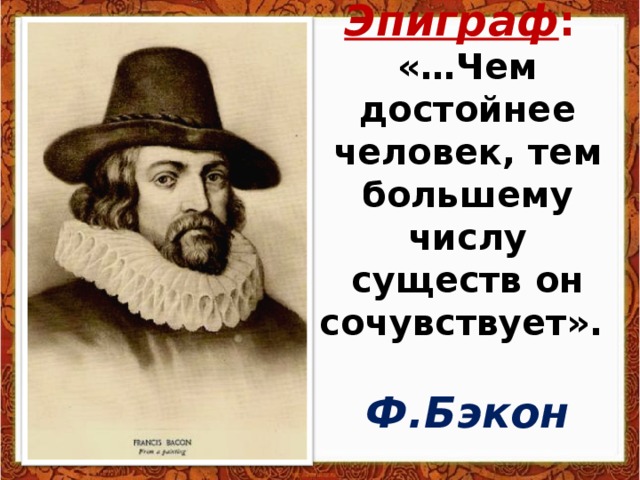 Эпиграф :  «…Чем достойнее человек, тем большему числу существ он сочувствует».   Ф.Бэкон