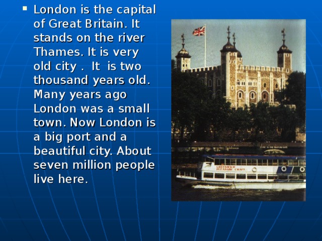 London is the capital of Great Britain. It  stands on the river Thames. It is very old city . It is two thousand years old. Many years ago London was a small town. Now London is a big port and a beautiful city. About seven million people live here.
