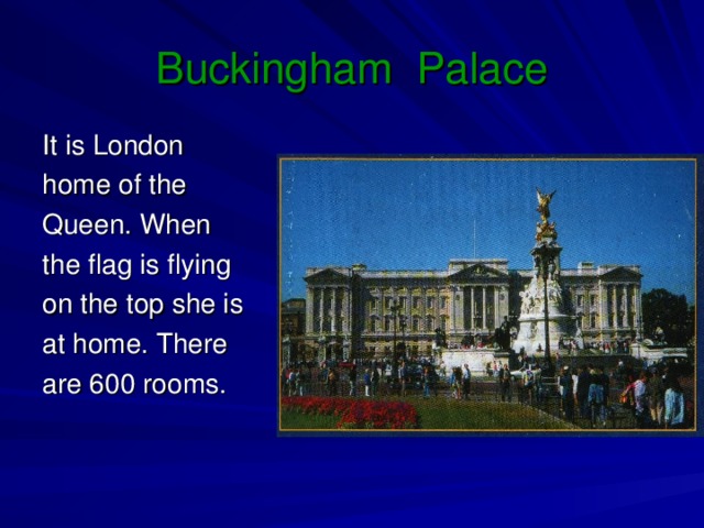 Buckingham Palace It is London home of the Queen. When the flag is flying on the top she is at home. There are 600  rooms.