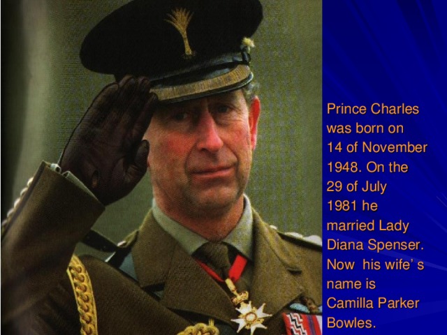 Prince Charles was born on 14  of November 1948.  On the 29 of July 1981  he married Lady Diana Spenser. Now his wife’ s name is Camilla Parker Bowles.