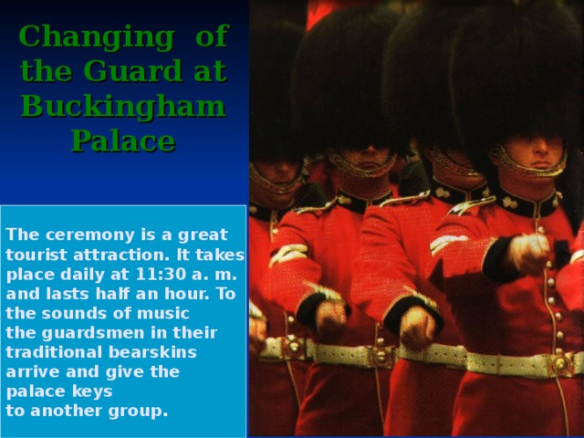 Changing of the Guard at Buckingham  Palace The ceremony is a great tourist attraction. It takes place daily at 11:30 a. m. and lasts half an hour. To the sounds of music the guardsmen in their traditional bearskins arrive and give the palace keys to another group .