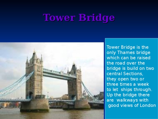 Tower Bridge   Tower Bridge is the only Thames bridge which can be raised the road over the bridge is build on two central Sections, they open two or three times a week to let ships through. Up the bridge there are walkways with  good views of London