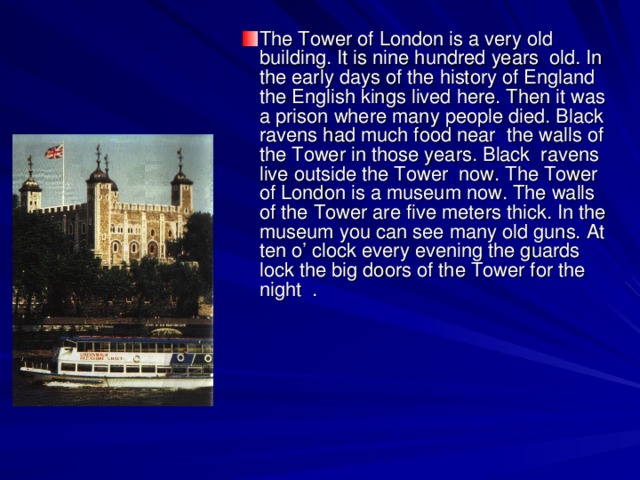 The Tower of London is a very old building. It is nine hundred years old. In the early days of the history of England the English kings lived here. Then it was a prison where many people died. Black ravens had much food near the walls of the Tower in those years. Black ravens live outside the Tower now. The Tower of London is a museum now. The walls of the Tower are five meters thick. In the museum you can see many old guns. At ten o’ clock every evening the guards lock the big doors of the Tower for the night .