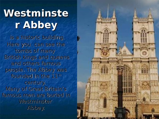 Westminster Abbey   is a historic building. Here you can see the tombs of many  British kings and queens and others famous people. The Abbey was founded in the 11 th century.  Many of Great Britain’s famous men are buried in Westminster  Abbey.