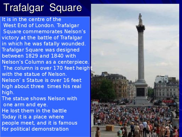 Trafalgar Square It is in the centre of the  West End of London. Trafalgar  Square commemorates Nelson’s victory at the battle of Trafalgar in which he was fatally wounded. Trafalgar Square was designed between 1829 and 1840 with Nelson’s Column as a centerpiece.  The column is over 170 feet height with the statue of Nelson. Nelson’ s Statue is over 16 feet high about three times his real high. The statue shows Nelson with  one arm and eye. He lost them in the battle Today it is a place where people meet, and it is famous for political demonstration .