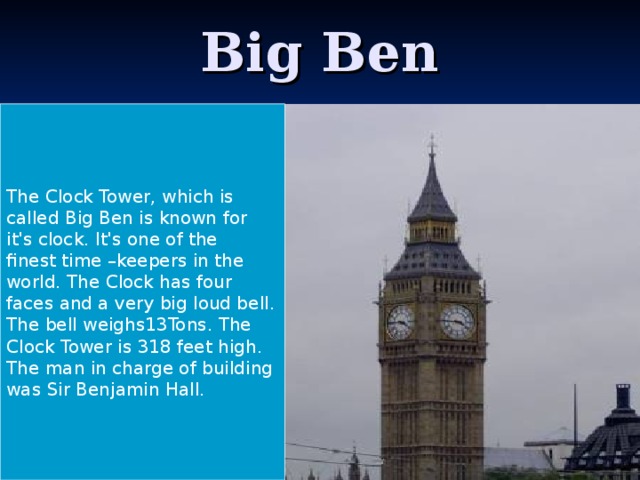 Big Ben The Clock Tower, which is called Big Ben is known for it's clock. It's one of the finest time –keepers in the world. The Clock has four faces and a very big loud bell. The bell weighs13Tons. The Clock Tower is 318 feet high. The man in charge of building was Sir Benjamin Hall.