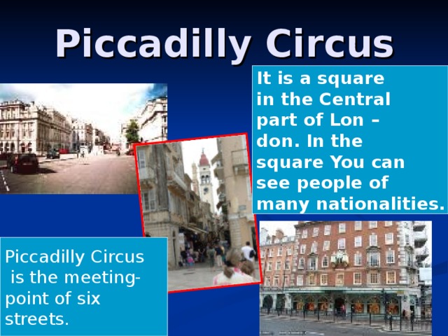 Piccadilly Circus It is a square in the Central part of Lon – don. In the square You can see people of many nationalities. Piccadilly Circus  is the meeting- point of six streets.