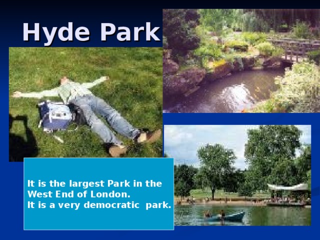 Hyde Park It is the largest Park in the West End of London. It is a very democratic park.