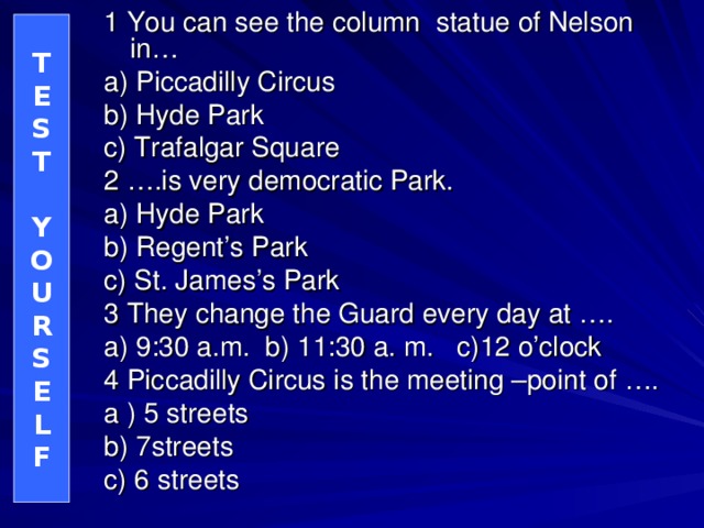 1 You can see the column statue of Nelson in… a) Piccadilly Circus b) Hyde Park c) Trafalgar Square 2 ….is very democratic Park. a) Hyde Park b) Regent’s Park c) St. James’s Park 3 They change the Guard every day at …. a) 9:30 a.m. b) 11:30 a. m. c)12 o’clock 4 Piccadilly Circus is the meeting –point of …. a ) 5 streets b) 7streets c) 6 streets T E S T  Y O U R S E L F