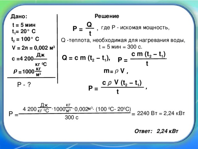 Решение Дано: Q t = 5 мин где P - искомая мощность, P = , t 1 = 20° C t t 2 = 100° C Q -теплота, необходимая для нагревания воды,  t = 5 мин = 300 с. V = 2л = 0,002 м 3 c m (t 2 − t 1 ) Дж Q = c m (t 2 − t 1 ), , с =4 200 = P t кг 0 С кг m V = 1000 , = м 3  V c  (t 2 − t 1 ) P - ? , = P t кг Дж 4 200  1000  0,002  (100 0 С- 20 0 С)   м 3  м 3 кг 0 С = 2240 Вт = 2,24 кВт P = 300 с Ответ: 2,24 кВт
