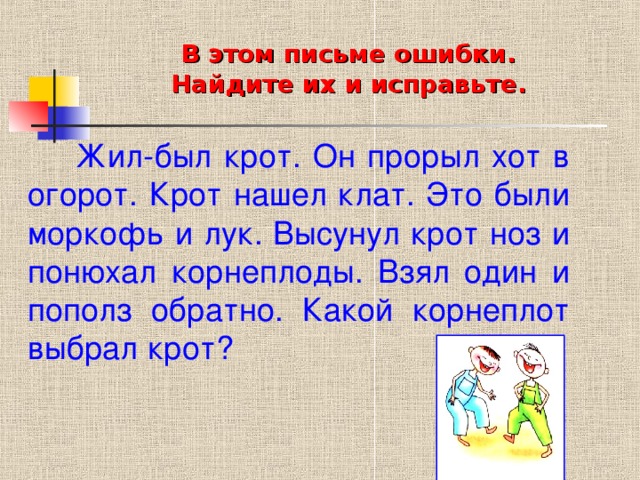 В этом письме ошибки.  Найдите их и исправьте.  Жил-был крот. Он прорыл хот в огорот. Крот нашел клат. Это были моркофь и лук. Высунул крот ноз и понюхал корнеплоды. Взял один и пополз обратно. Какой корнеплот выбрал крот?