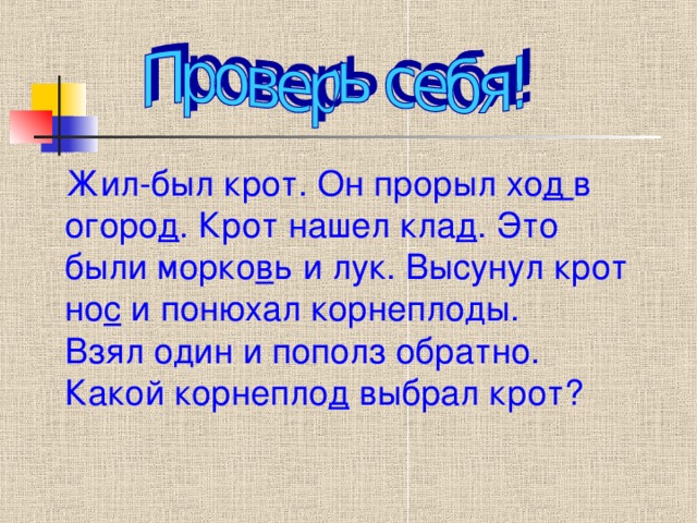 Жил-был крот. Он прорыл хо д в огоро д . Крот нашел кла д . Это были морко в ь и лук. Высунул крот но с и понюхал корнеплоды. Взял один и пополз обратно. Какой корнепло д выбрал крот?