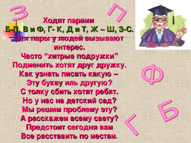 Ходят парами Б-П, В и Ф, Г- К, Д и Т, Ж – Ш, З-С. Эти пары у людей вызывают интерес. Часто “хитрые подружки” Подменить хотят друг дружку. Как узнать писать какую – Эту букву иль другую? С толку сбить хотят ребят. Но у нас не детский сад? Мы решим проблему эту? А расскажем всему свету? Предстоит сегодня вам Все расставить по местам .