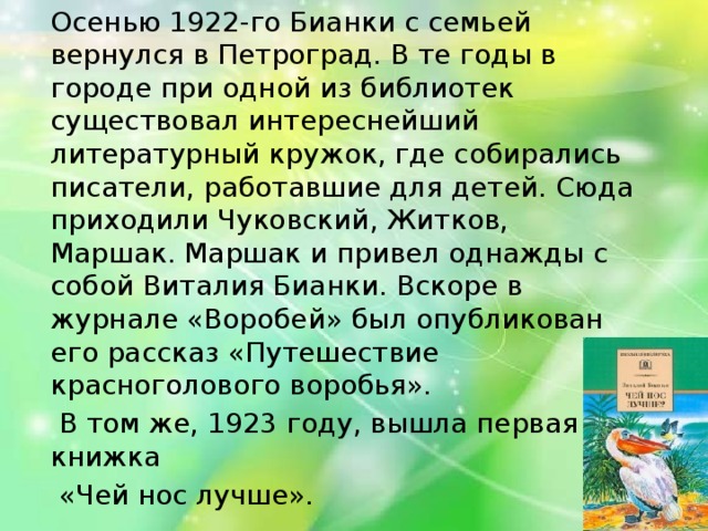 Осенью 1922-го Бианки с семьей вернулся в Петроград. В те годы в городе при одной из библиотек существовал интереснейший литературный кружок, где собирались писатели, работавшие для детей. Сюда приходили Чуковский, Житков, Маршак. Маршак и привел однажды с собой Виталия Бианки. Вскоре в журнале «Воробей» был опубликован его рассказ «Путешествие красноголового воробья».  В том же, 1923 году, вышла первая книжка  «Чей нос лучше».