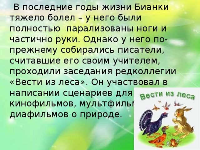 В последние годы жизни Бианки тяжело болел – у него были полностью  парализованы ноги и частично руки. Однако у него по-прежнему собирались писатели, считавшие его своим учителем, проходили заседания редколлегии «Вести из леса». Он участвовал в написании сценариев для кинофильмов, мультфильмов и диафильмов о природе.