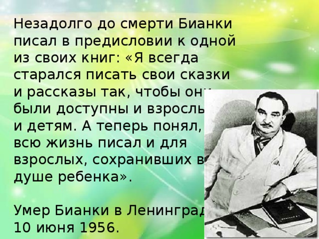 Незадолго до смерти Бианки писал в предисловии к одной из своих книг: «Я всегда старался писать свои сказки и рассказы так, чтобы они были доступны и взрослым, и детям. А теперь понял, что всю жизнь писал и для взрослых, сохранивших в душе ребенка». Умер Бианки в Ленинграде 10 июня 1956. 