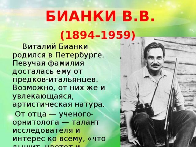 БИАНКИ В.В.  (1894–1959)    Виталий Бианки родился в Петербурге. Певучая фамилия досталась ему от предков-итальянцев. Возможно, от них же и увлекающаяся, артистическая натура.  От отца — ученого-орнитолога — талант исследователя и интерес ко всему, «что дышит, цветет и растет».