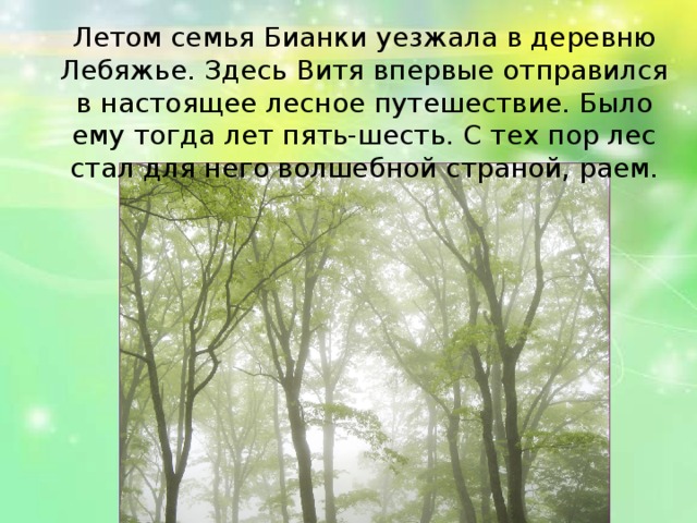 Летом семья Бианки уезжала в деревню Лебяжье. Здесь Витя впервые отправился в настоящее лесное путешествие. Было ему тогда лет пять-шесть. С тех пор лес стал для него волшебной страной, раем.