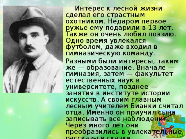 Интерес к лесной жизни сделал его страстным охотником. Недаром первое ружье ему подарили в 13 лет. Также он очень любил поэзию. Одно время увлекался футболом, даже входил в гимназическую команду.  Разными были интересы, таким же — образование. Вначале — гимназия, затем — факультет естественных наук в университете, позднее — занятия в институте истории искусств. А своим главным лесным учителем Бианки считал отца. Именно он приучил сына записывать все наблюдения. Через много лет они преобразились в увлекательные рассказы и сказки.