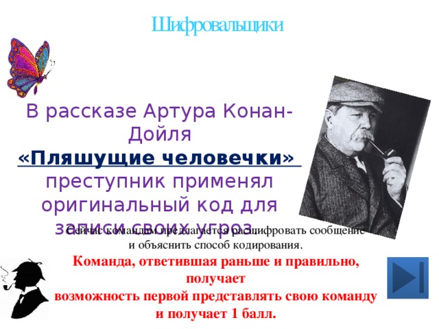 Шифровальщики В рассказе Артура Конан-Дойля «Пляшущие человечки» преступник применял оригинальный код для записи своих угроз. Сейчас командам предлагается расшифровать сообщение и объяснить способ кодирования. Команда, ответившая раньше и правильно, получает возможность первой представлять свою команду и получает 1 балл.